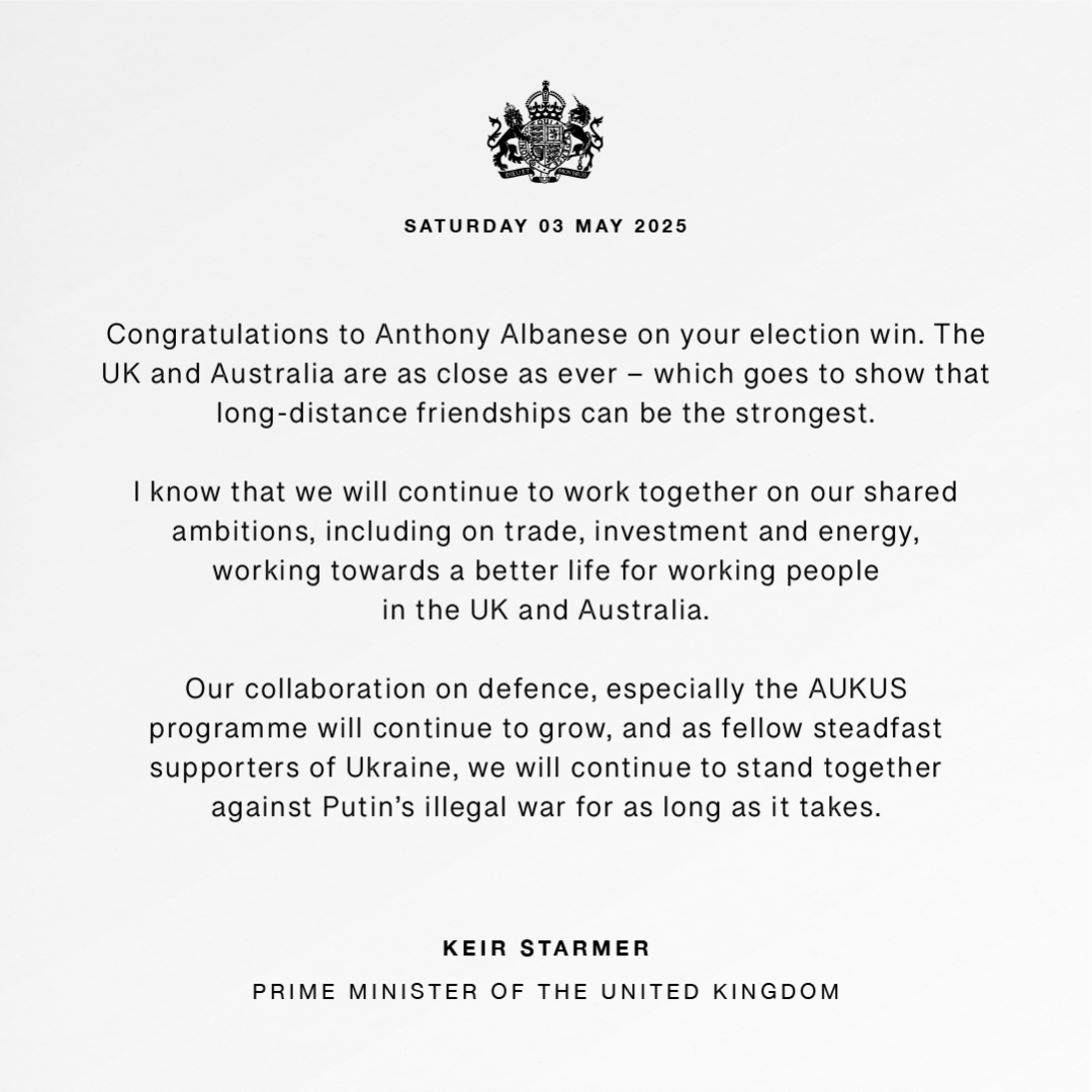 Statement graphic issued by the UK Prime Minister with the words: “Congratulations to Anthony Albanese on your election win. The UK and Australia are as close as ever – which goes to show that long-distance friendships can be the strongest. 

  

“I know that we will continue to work together on our shared ambitions, including on trade, investment and energy, working towards a better life for working people in the UK and Australia. 

  

“Our collaboration on defence, especially the AUKUS programme will continue to grow, and as fellow steadfast supporters of Ukraine, we will continue to stand together against Putin’s illegal war for as long as it takes.”